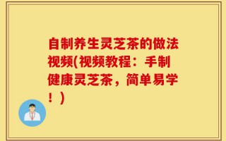 自制养生灵芝茶的做法视频(视频教程：手制健康灵芝茶，简单易学！)