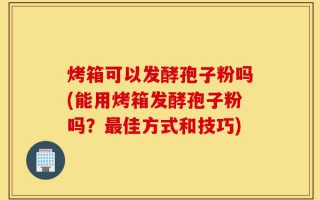 烤箱可以发酵孢子粉吗(能用烤箱发酵孢子粉吗？最佳方式和技巧)