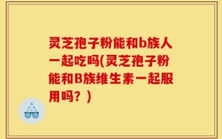 灵芝孢子粉能和b族人一起吃吗(灵芝孢子粉能和B族维生素一起服用吗？)
