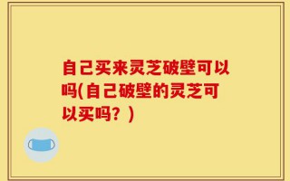 自己买来灵芝破壁可以吗(自己破壁的灵芝可以买吗？)