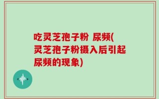 吃灵芝孢子粉 尿频(灵芝孢子粉摄入后引起尿频的现象)
