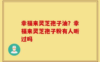 幸福来灵芝孢子油？幸福来灵芝孢子粉有人听过吗