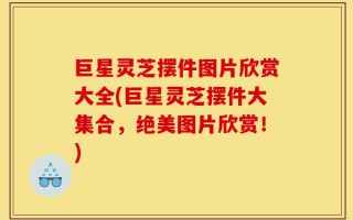 巨星灵芝摆件图片欣赏大全(巨星灵芝摆件大集合，绝美图片欣赏！)