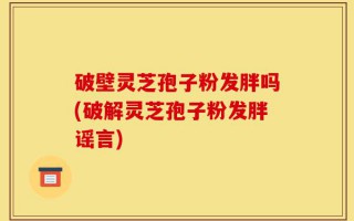破壁灵芝孢子粉发胖吗(破解灵芝孢子粉发胖谣言)