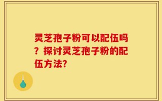 灵芝孢子粉可以配伍吗？探讨灵芝孢子粉的配伍方法？