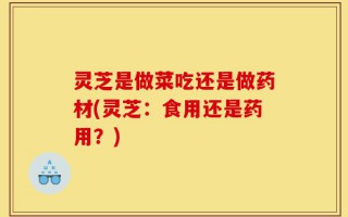灵芝是做菜吃还是做药材(灵芝：食用还是药用？)