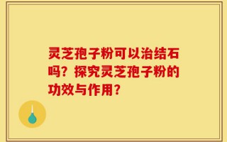 灵芝孢子粉可以治结石吗？探究灵芝孢子粉的功效与作用？