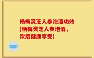 杨梅灵芝人参泡酒功效(杨梅灵芝人参泡酒，饮后健康享受)