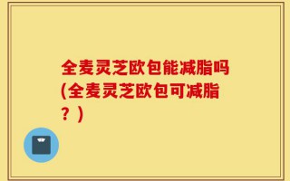 全麦灵芝欧包能减脂吗(全麦灵芝欧包可减脂？)