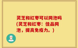 灵芝和红枣可以同泡吗(灵芝和红枣：佳品同泡，提高免疫力。)