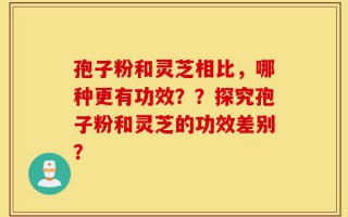 孢子粉和灵芝相比，哪种更有功效？？探究孢子粉和灵芝的功效差别？