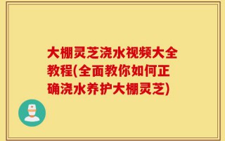 大棚灵芝浇水视频大全教程(全面教你如何正确浇水养护大棚灵芝)