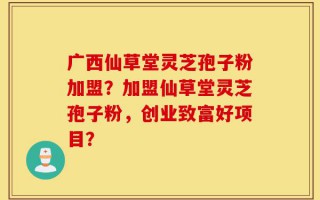 广西仙草堂灵芝孢子粉加盟？加盟仙草堂灵芝孢子粉，创业致富好项目？