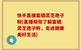 快手直播富硒灵芝孢子粉(直播带你了解富硒灵芝孢子粉，走进健康美好生活)