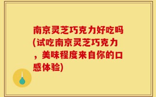 南京灵芝巧克力好吃吗(试吃南京灵芝巧克力，美味程度来自你的口感体验)