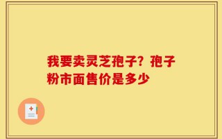 我要卖灵芝孢子？孢子粉市面售价是多少
