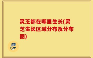 灵芝都在哪里生长(灵芝生长区域分布及分布图)