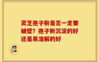 灵芝孢子粉是否一定要破壁？孢子粉沉淀的好还是易溶解的好