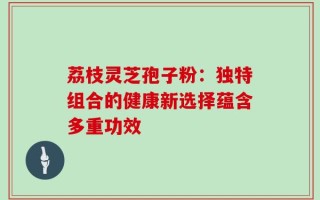 荔枝灵芝孢子粉：独特组合的健康新选择蕴含多重功效