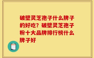 破壁灵芝孢子什么牌子的好吃？破壁灵芝孢子粉十大品牌排行榜什么牌子好