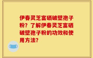 伊春灵芝富硒破壁孢子粉？了解伊春灵芝富硒破壁孢子粉的功效和使用方法？