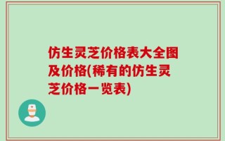 仿生灵芝价格表大全图及价格(稀有的仿生灵芝价格一览表)