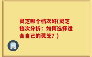 灵芝哪个档次好(灵芝档次分析：如何选择适合自己的灵芝？)