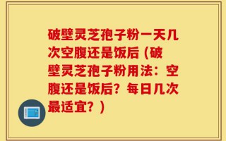 破壁灵芝孢子粉一天几次空腹还是饭后 (破壁灵芝孢子粉用法：空腹还是饭后？每日几次最适宜？)