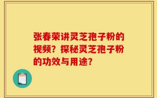 张春荣讲灵芝孢子粉的视频？探秘灵芝孢子粉的功效与用途？