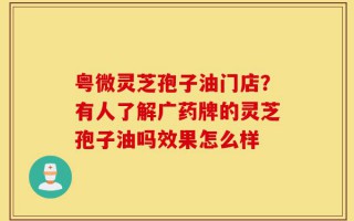 粤微灵芝孢子油门店？有人了解广药牌的灵芝孢子油吗效果怎么样