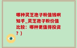 哪种灵芝孢子粉值钱啊知乎_灵芝孢子粉价值比较：哪种更值得投资？)