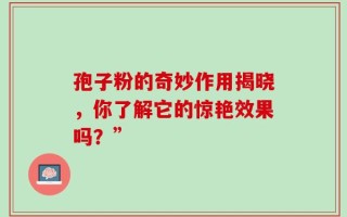 孢子粉的奇妙作用揭晓，你了解它的惊艳效果吗？”