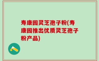 寿康园灵芝孢子粉(寿康园推出优质灵芝孢子粉产品)