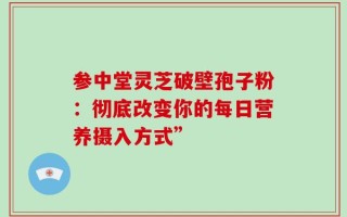 参中堂灵芝破壁孢子粉：彻底改变你的每日营养摄入方式”