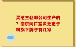 灵芝三萜哪公司生产的？南京同仁堂灵芝孢子粉旗下牌子有几家