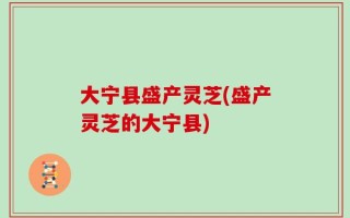 大宁县盛产灵芝(盛产灵芝的大宁县)