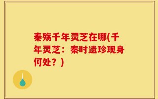 秦殇千年灵芝在哪(千年灵芝：秦时遗珍现身何处？)