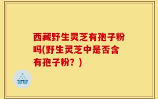 西藏野生灵芝有孢子粉吗(野生灵芝中是否含有孢子粉？)