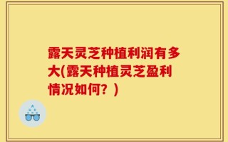 露天灵芝种植利润有多大(露天种植灵芝盈利情况如何？)