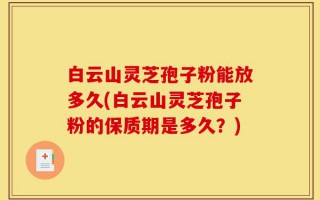 白云山灵芝孢子粉能放多久(白云山灵芝孢子粉的保质期是多久？)