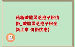 菇新破壁灵芝孢子粉价格_破壁灵芝孢子粉全新上市 价格优惠)