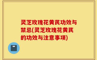 灵芝玫瑰花黄芪功效与禁忌(灵芝玫瑰花黄芪的功效与注意事项)