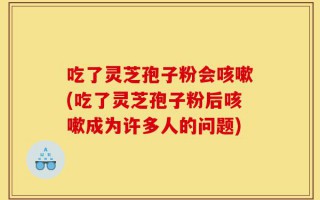 吃了灵芝孢子粉会咳嗽(吃了灵芝孢子粉后咳嗽成为许多人的问题)