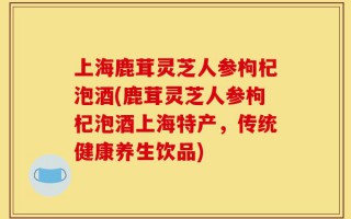 上海鹿茸灵芝人参枸杞泡酒(鹿茸灵芝人参枸杞泡酒上海特产，传统健康养生饮品)