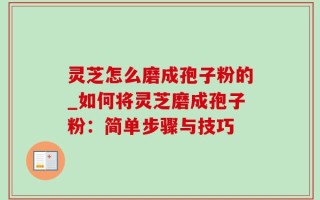 灵芝怎么磨成孢子粉的_如何将灵芝磨成孢子粉：简单步骤与技巧