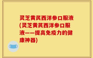 灵芝黄芪西洋参口服液(灵芝黄芪西洋参口服液——提高免疫力的健康神器)