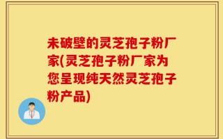 未破壁的灵芝孢子粉厂家(灵芝孢子粉厂家为您呈现纯天然灵芝孢子粉产品)