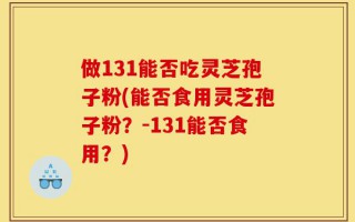 做131能否吃灵芝孢子粉(能否食用灵芝孢子粉？-131能否食用？)