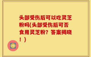 头部受伤后可以吃灵芝粉吗(头部受伤后可否食用灵芝粉？答案揭晓！)