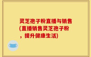 灵芝孢子粉直播与销售(直播销售灵芝孢子粉，提升健康生活)
